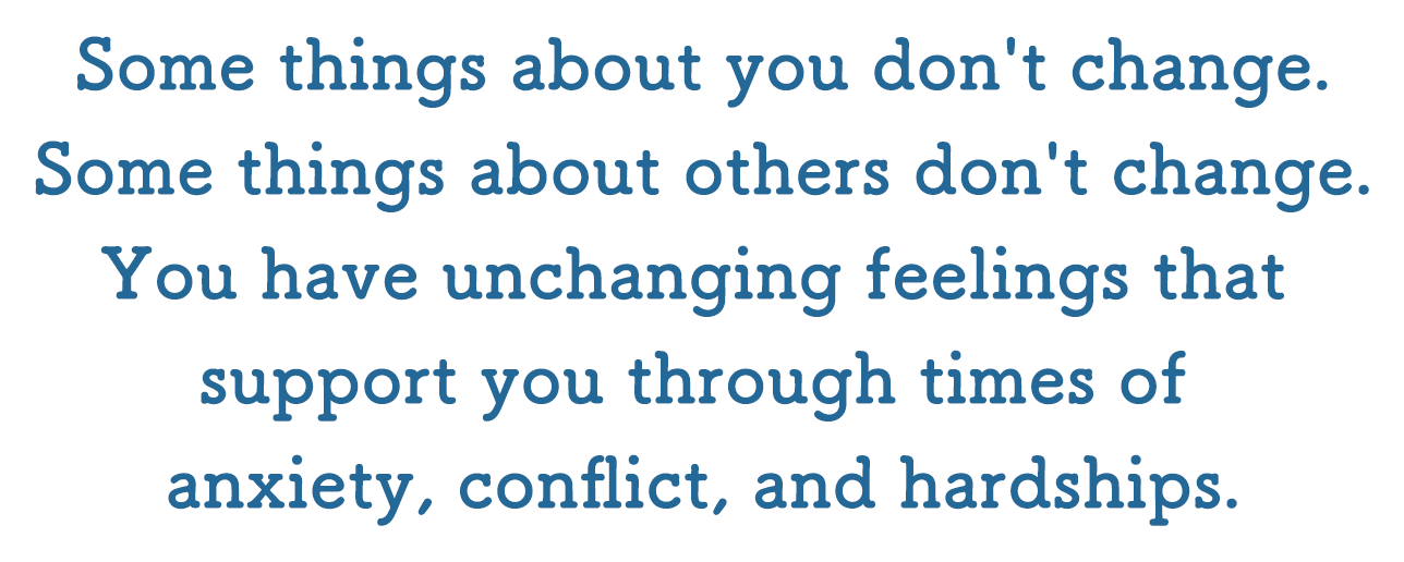 Some things about you don't change. Some things about others don't change. You have unchanging feelings that support you through times of anxiety, conflict, and hardships.