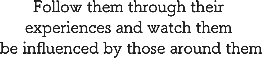 Follow them through their experiences and watch them be influenced by those around them