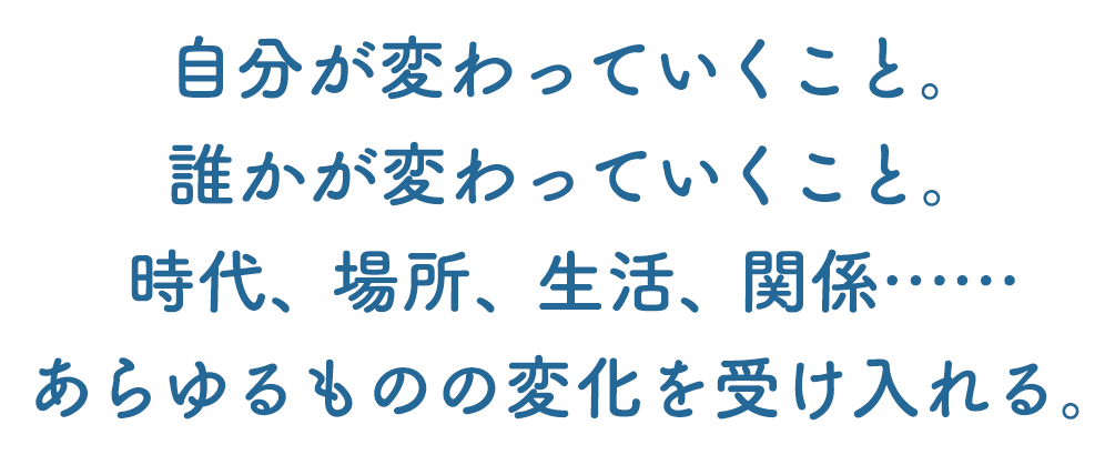 自分が変わっていくこと。誰かが変わっていくこと。時代、場所、生活、関係……あらゆるものの変化を受け入れる。