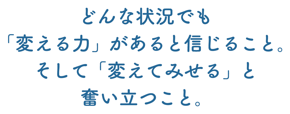 どんな状況でも「変える力」があると信じること。そして「変えてみせる」と奮い立つこと。