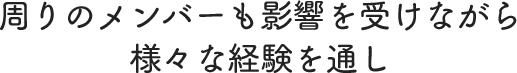 周りのメンバーも影響を受けながら様々な経験を通し